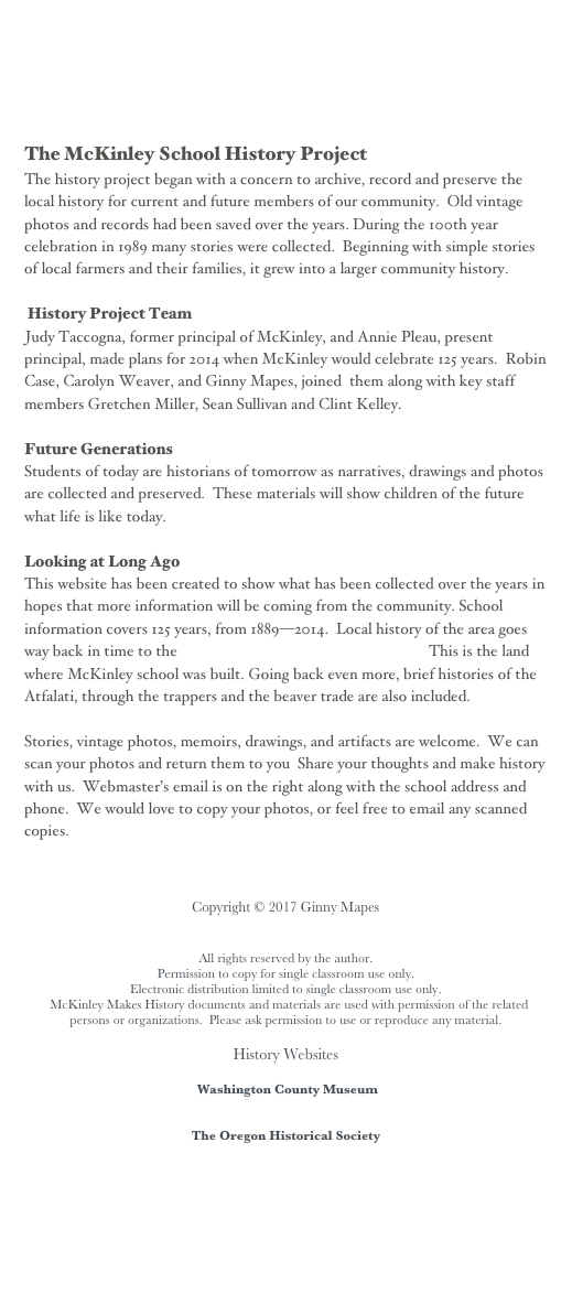 The McKinley School History Project  
The history project began with a concern to archive, record and preserve the local history for current and future members of our community.  Old vintage photos and records had been saved over the years. During the 100th year celebration in 1989 many stories were collected.  Beginning with simple stories of local farmers and their families, it grew into a larger community history.
 History Project Team
Judy Taccogna, former principal of McKinley, and Annie Pleau, present principal, made plans for 2014 when McKinley would celebrate 125 years.  Robin Case, Carolyn Weaver, and Ginny Mapes, joined  them along with key staff members Gretchen Miller, Sean Sullivan and Clint Kelley.   
Future Generations
Students of today are historians of tomorrow as narratives, drawings and photos are collected and preserved.  These materials will show children of the future what life is like today.
Looking at Long Ago
This website has been created to show what has been collected over the years in hopes that more information will be coming from the community. School information covers 125 years, from 1889—2014.  Local history of the area goes way back in time to the Dustin land claim of 1852. This is the land where McKinley school was built. Going back even more, brief histories of the Atfalati, through the trappers and the beaver trade are also included. 
Stories, vintage photos, memoirs, drawings, and artifacts are welcome.  We can scan your photos and return them to you  Share your thoughts and make history with us.  Webmaster’s email is on the right along with the school address and phone.  We would love to copy your photos, or feel free to email any scanned copies.
                Copyright © 2017 Ginny Mapes
All rights reserved by the author.
Permission to copy for single classroom use only.
Electronic distribution limited to single classroom use only.
  McKinley Makes History documents and materials are used with permission of the related persons or organizations.  Please ask permission to use or reproduce any material.
History Websites 
 Washington County Museum
www.washingtoncountymuseum.org/
The Oregon Historical Society
www.ohs.org